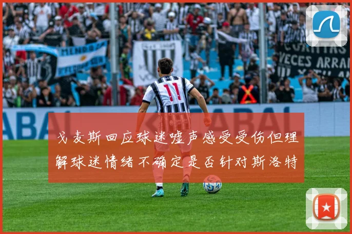戈麦斯回应球迷嘘声感受受伤但理解球迷情绪不确定是否针对斯洛特