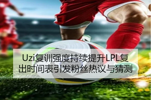 Uzi复训强度持续提升LPL复出时间表引发粉丝热议与猜测